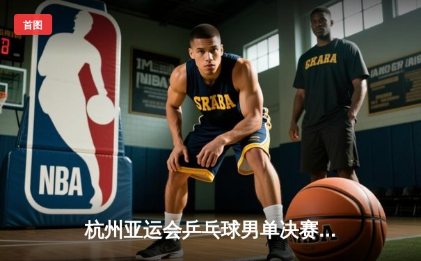 杭州亚运会乒乓球男单决赛：王楚钦4-3险胜樊振东首度加冕，国乒包揽金银牌