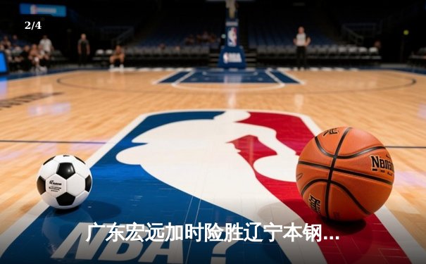 广东宏远加时险胜辽宁本钢，胡明轩关键三分锁定胜局 - 2